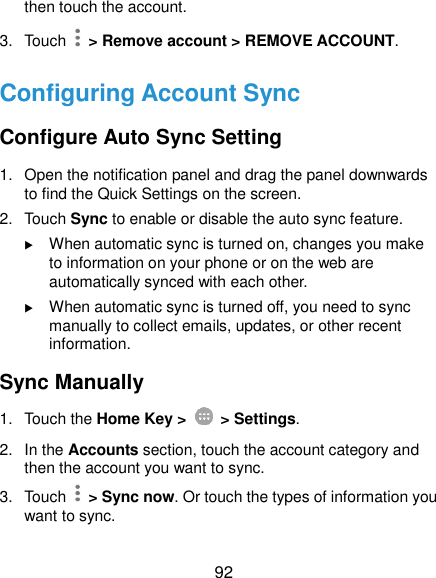  92 then touch the account. 3.  Touch    &gt; Remove account &gt; REMOVE ACCOUNT. Configuring Account Sync Configure Auto Sync Setting 1.  Open the notification panel and drag the panel downwards to find the Quick Settings on the screen. 2.  Touch Sync to enable or disable the auto sync feature.  When automatic sync is turned on, changes you make to information on your phone or on the web are automatically synced with each other.  When automatic sync is turned off, you need to sync manually to collect emails, updates, or other recent information. Sync Manually 1.  Touch the Home Key &gt;   &gt; Settings. 2.  In the Accounts section, touch the account category and then the account you want to sync. 3.  Touch    &gt; Sync now. Or touch the types of information you want to sync. 