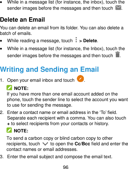  96  While in a message list (for instance, the inbox), touch the sender images before the messages and then touch  . Delete an Email You can delete an email from its folder. You can also delete a batch of emails.  While reading a message, touch    &gt; Delete.  While in a message list (for instance, the Inbox), touch the sender images before the messages and then touch  . Writing and Sending an Email 1.  Open your email inbox and touch  .   NOTE: If you have more than one email account added on the phone, touch the sender line to select the account you want to use for sending the message. 2. Enter a contact name or email address in the ‘To’ field. Separate each recipient with a comma. You can also touch + to select recipients from your contacts or history.   NOTE: To send a carbon copy or blind carbon copy to other recipients, touch    to open the Cc/Bcc field and enter the contact names or email addresses. 3.  Enter the email subject and compose the email text. 