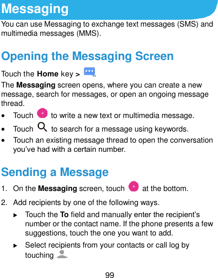  99 Messaging You can use Messaging to exchange text messages (SMS) and multimedia messages (MMS). Opening the Messaging Screen Touch the Home key &gt;  . The Messaging screen opens, where you can create a new message, search for messages, or open an ongoing message thread.  Touch    to write a new text or multimedia message.  Touch    to search for a message using keywords.  Touch an existing message thread to open the conversation you’ve had with a certain number.   Sending a Message 1.  On the Messaging screen, touch    at the bottom. 2.  Add recipients by one of the following ways.  Touch the To field and manually enter the recipient’s number or the contact name. If the phone presents a few suggestions, touch the one you want to add.  Select recipients from your contacts or call log by touching  . 