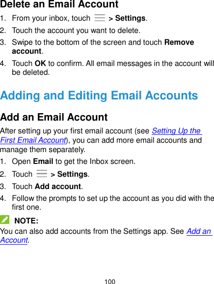 100 Delete an Email Account 1.  From your inbox, touch    &gt; Settings. 2.  Touch the account you want to delete. 3.  Swipe to the bottom of the screen and touch Remove account. 4.  Touch OK to confirm. All email messages in the account will be deleted. Adding and Editing Email Accounts Add an Email Account After setting up your first email account (see Setting Up the First Email Account), you can add more email accounts and manage them separately. 1.  Open Email to get the Inbox screen. 2.  Touch    &gt; Settings. 3.  Touch Add account. 4.  Follow the prompts to set up the account as you did with the first one.  NOTE: You can also add accounts from the Settings app. See Add an Account. 