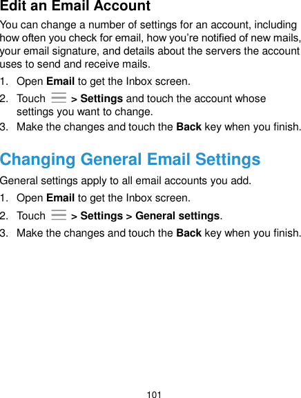  101 Edit an Email Account You can change a number of settings for an account, including how often you check for email, how you’re notified of new mails, your email signature, and details about the servers the account uses to send and receive mails. 1.  Open Email to get the Inbox screen. 2.  Touch   &gt; Settings and touch the account whose settings you want to change. 3.  Make the changes and touch the Back key when you finish. Changing General Email Settings General settings apply to all email accounts you add. 1.  Open Email to get the Inbox screen. 2.  Touch   &gt; Settings &gt; General settings. 3.  Make the changes and touch the Back key when you finish.    