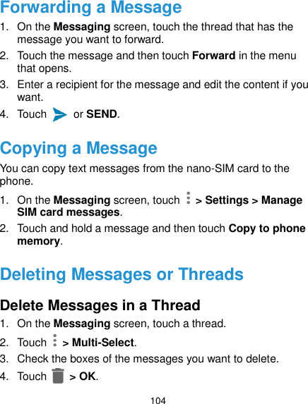  104 Forwarding a Message 1.  On the Messaging screen, touch the thread that has the message you want to forward. 2.  Touch the message and then touch Forward in the menu that opens. 3.  Enter a recipient for the message and edit the content if you want. 4.  Touch    or SEND. Copying a Message You can copy text messages from the nano-SIM card to the phone. 1. On the Messaging screen, touch   &gt; Settings &gt; Manage SIM card messages. 2.  Touch and hold a message and then touch Copy to phone memory. Deleting Messages or Threads Delete Messages in a Thread 1.  On the Messaging screen, touch a thread. 2.  Touch    &gt; Multi-Select. 3.  Check the boxes of the messages you want to delete. 4.  Touch   &gt; OK. 