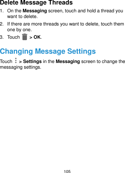  105 Delete Message Threads 1.  On the Messaging screen, touch and hold a thread you want to delete. 2.  If there are more threads you want to delete, touch them one by one. 3.  Touch   &gt; OK. Changing Message Settings Touch   &gt; Settings in the Messaging screen to change the messaging settings.  