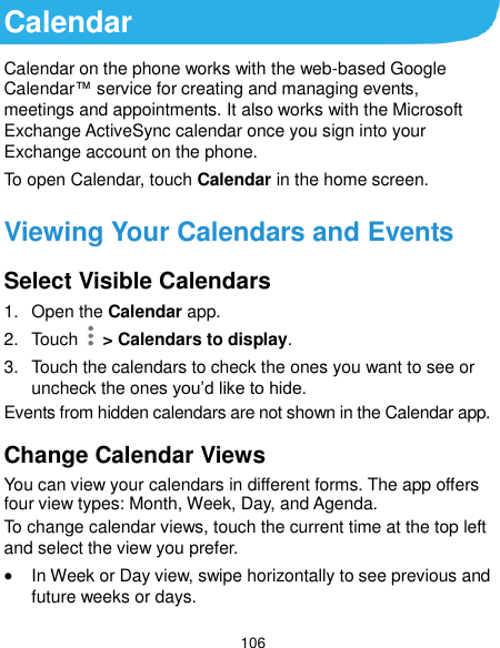  106 Calendar Calendar on the phone works with the web-based Google Calendar™ service for creating and managing events, meetings and appointments. It also works with the Microsoft Exchange ActiveSync calendar once you sign into your Exchange account on the phone. To open Calendar, touch Calendar in the home screen.   Viewing Your Calendars and Events Select Visible Calendars 1.  Open the Calendar app. 2.  Touch   &gt; Calendars to display. 3.  Touch the calendars to check the ones you want to see or uncheck the ones you’d like to hide. Events from hidden calendars are not shown in the Calendar app. Change Calendar Views You can view your calendars in different forms. The app offers four view types: Month, Week, Day, and Agenda. To change calendar views, touch the current time at the top left and select the view you prefer.    In Week or Day view, swipe horizontally to see previous and future weeks or days. 