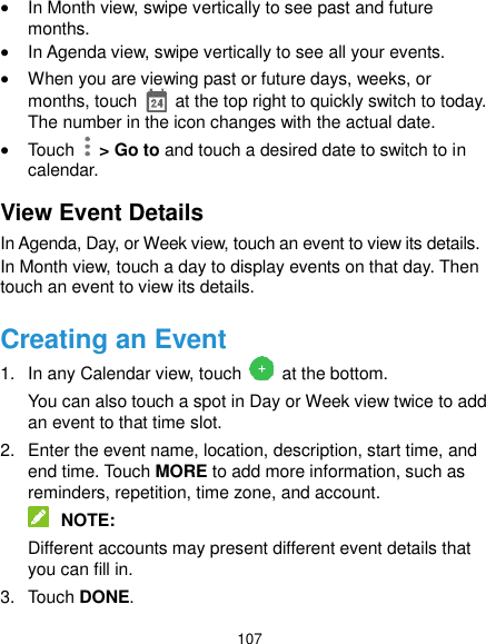  107  In Month view, swipe vertically to see past and future months.  In Agenda view, swipe vertically to see all your events.  When you are viewing past or future days, weeks, or months, touch    at the top right to quickly switch to today. The number in the icon changes with the actual date.  Touch    &gt; Go to and touch a desired date to switch to in calendar. View Event Details In Agenda, Day, or Week view, touch an event to view its details. In Month view, touch a day to display events on that day. Then touch an event to view its details. Creating an Event 1.  In any Calendar view, touch   at the bottom. You can also touch a spot in Day or Week view twice to add an event to that time slot. 2.  Enter the event name, location, description, start time, and end time. Touch MORE to add more information, such as reminders, repetition, time zone, and account.  NOTE: Different accounts may present different event details that you can fill in. 3.  Touch DONE. 