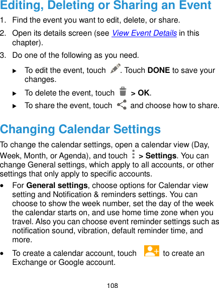 108 Editing, Deleting or Sharing an Event 1.  Find the event you want to edit, delete, or share. 2.  Open its details screen (see View Event Details in this chapter). 3.  Do one of the following as you need.  To edit the event, touch  . Touch DONE to save your changes.  To delete the event, touch    &gt; OK.  To share the event, touch    and choose how to share. Changing Calendar Settings To change the calendar settings, open a calendar view (Day, Week, Month, or Agenda), and touch   &gt; Settings. You can change General settings, which apply to all accounts, or other settings that only apply to specific accounts.  For General settings, choose options for Calendar view setting and Notification &amp; reminders settings. You can choose to show the week number, set the day of the week the calendar starts on, and use home time zone when you travel. Also you can choose event reminder settings such as notification sound, vibration, default reminder time, and more.  To create a calendar account, touch     to create an Exchange or Google account. 