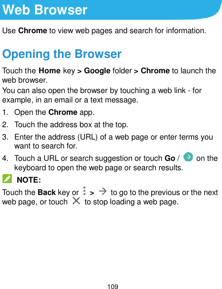  109 Web Browser Use Chrome to view web pages and search for information. Opening the Browser Touch the Home key &gt; Google folder &gt; Chrome to launch the web browser. You can also open the browser by touching a web link - for example, in an email or a text message. 1.  Open the Chrome app. 2.  Touch the address box at the top. 3.  Enter the address (URL) of a web page or enter terms you want to search for. 4.  Touch a URL or search suggestion or touch Go /   on the keyboard to open the web page or search results.  NOTE: Touch the Back key or    &gt;    to go to the previous or the next web page, or touch    to stop loading a web page.      