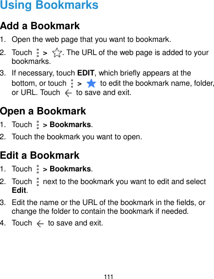  111 Using Bookmarks Add a Bookmark 1.  Open the web page that you want to bookmark. 2.  Touch    &gt;  . The URL of the web page is added to your bookmarks. 3.  If necessary, touch EDIT, which briefly appears at the bottom, or touch    &gt;    to edit the bookmark name, folder, or URL. Touch    to save and exit. Open a Bookmark 1.  Touch    &gt; Bookmarks. 2.  Touch the bookmark you want to open. Edit a Bookmark 1.  Touch    &gt; Bookmarks. 2.  Touch    next to the bookmark you want to edit and select Edit. 3.  Edit the name or the URL of the bookmark in the fields, or change the folder to contain the bookmark if needed. 4.  Touch    to save and exit.    