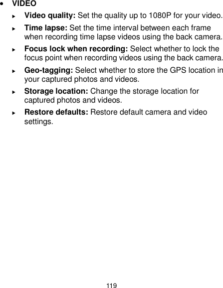  119  VIDEO  Video quality: Set the quality up to 1080P for your video.  Time lapse: Set the time interval between each frame when recording time lapse videos using the back camera.  Focus lock when recording: Select whether to lock the focus point when recording videos using the back camera.  Geo-tagging: Select whether to store the GPS location in your captured photos and videos.  Storage location: Change the storage location for captured photos and videos.  Restore defaults: Restore default camera and video settings.  