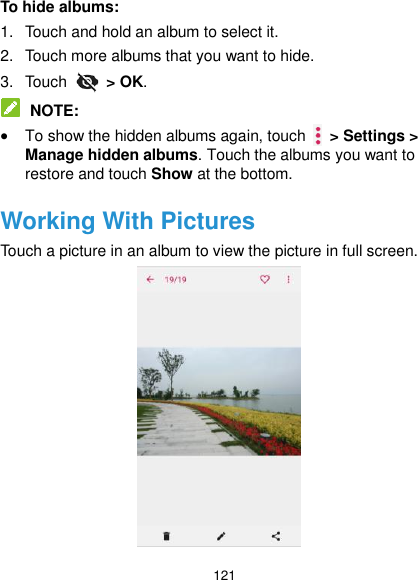  121 To hide albums: 1.  Touch and hold an album to select it. 2.  Touch more albums that you want to hide. 3.  Touch    &gt; OK.  NOTE:  To show the hidden albums again, touch    &gt; Settings &gt; Manage hidden albums. Touch the albums you want to restore and touch Show at the bottom. Working With Pictures Touch a picture in an album to view the picture in full screen.    