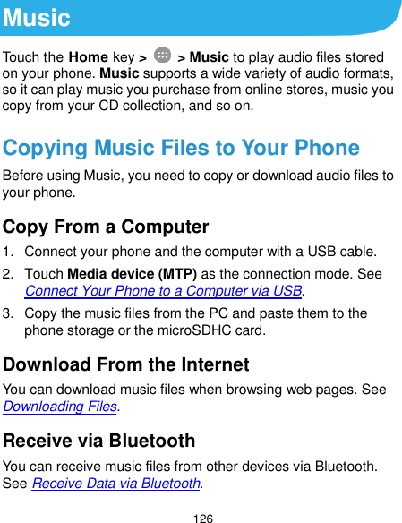  126 Music Touch the Home key &gt;    &gt; Music to play audio files stored on your phone. Music supports a wide variety of audio formats, so it can play music you purchase from online stores, music you copy from your CD collection, and so on. Copying Music Files to Your Phone Before using Music, you need to copy or download audio files to your phone. Copy From a Computer 1.  Connect your phone and the computer with a USB cable. 2.  Touch Media device (MTP) as the connection mode. See Connect Your Phone to a Computer via USB. 3.  Copy the music files from the PC and paste them to the phone storage or the microSDHC card. Download From the Internet You can download music files when browsing web pages. See Downloading Files. Receive via Bluetooth You can receive music files from other devices via Bluetooth. See Receive Data via Bluetooth. 
