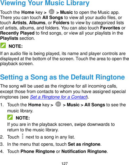  127 Viewing Your Music Library Touch the Home key &gt;    &gt; Music to open the Music app. There you can touch All Songs to view all your audio files, or touch Artists, Albums, or Folders to view by categorized lists of artists, albums, and folders. You can also touch Favorites or Recently Played to find songs, or view all your playlists in the Playlists section.  NOTE: If an audio file is being played, its name and player controls are displayed at the bottom of the screen. Touch the area to open the playback screen. Setting a Song as the Default Ringtone The song will be used as the ringtone for all incoming calls, except those from contacts to whom you have assigned special ringtones (see Set a Ringtone for a Contact). 1.  Touch the Home key &gt;    &gt; Music &gt; All Songs to see the music library.  NOTE: If you are in the playback screen, swipe downwards to return to the music library. 2.  Touch    next to a song in any list. 3.  In the menu that opens, touch Set as ringtone. 4.  Touch Phone Ringtone or Notification Ringtone. 