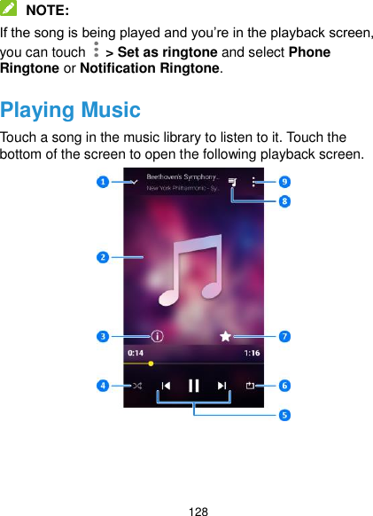 128  NOTE: If the song is being played and you’re in the playback screen, you can touch   &gt; Set as ringtone and select Phone Ringtone or Notification Ringtone. Playing Music Touch a song in the music library to listen to it. Touch the bottom of the screen to open the following playback screen.      