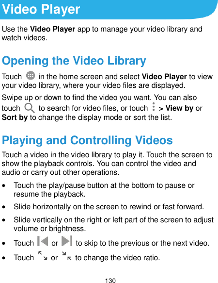  130 Video Player Use the Video Player app to manage your video library and watch videos. Opening the Video Library Touch    in the home screen and select Video Player to view your video library, where your video files are displayed. Swipe up or down to find the video you want. You can also touch    to search for video files, or touch    &gt; View by or Sort by to change the display mode or sort the list. Playing and Controlling Videos Touch a video in the video library to play it. Touch the screen to show the playback controls. You can control the video and audio or carry out other operations.  Touch the play/pause button at the bottom to pause or resume the playback.  Slide horizontally on the screen to rewind or fast forward.  Slide vertically on the right or left part of the screen to adjust volume or brightness.  Touch    or    to skip to the previous or the next video.  Touch    or    to change the video ratio. 