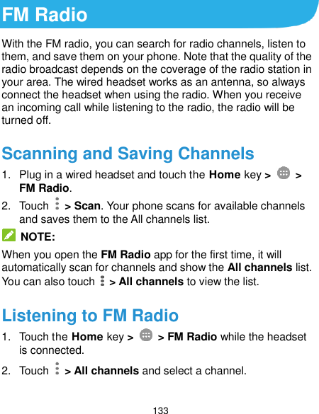  133 FM Radio With the FM radio, you can search for radio channels, listen to them, and save them on your phone. Note that the quality of the radio broadcast depends on the coverage of the radio station in your area. The wired headset works as an antenna, so always connect the headset when using the radio. When you receive an incoming call while listening to the radio, the radio will be turned off.   Scanning and Saving Channels 1.  Plug in a wired headset and touch the Home key &gt;    &gt; FM Radio.   2.  Touch    &gt; Scan. Your phone scans for available channels and saves them to the All channels list.  NOTE: When you open the FM Radio app for the first time, it will automatically scan for channels and show the All channels list. You can also touch    &gt; All channels to view the list. Listening to FM Radio 1.  Touch the Home key &gt;    &gt; FM Radio while the headset is connected. 2.  Touch    &gt; All channels and select a channel.  