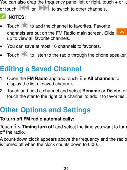  134 You can also drag the frequency panel left or right, touch + or -, or touch    or    to switch to other channels.  NOTES:  Touch    to add the channel to favorites. Favorite channels are put on the FM Radio main screen. Slide   up to view all favorite channels.  You can save at most 16 channels to favorites.  Touch    to listen to the radio through the phone speaker. Editing a Saved Channel 1.  Open the FM Radio app and touch    &gt; All channels to display the list of saved channels. 2.  Touch and hold a channel and select Rename or Delete, or touch the star to the right of a channel to add it to favorites. Other Options and Settings To turn off FM radio automatically: Touch    &gt; Timing turn off and select the time you want to turn off the radio. A count-down clock appears above the frequency and the radio is turned off when the clock counts down to 0:00.   