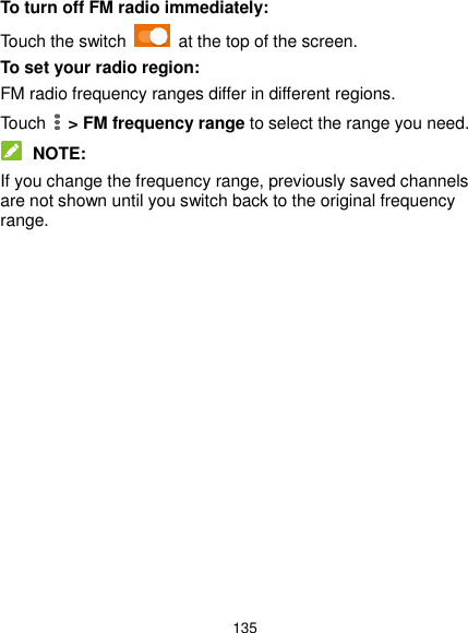  135 To turn off FM radio immediately: Touch the switch    at the top of the screen. To set your radio region: FM radio frequency ranges differ in different regions. Touch   &gt; FM frequency range to select the range you need.  NOTE: If you change the frequency range, previously saved channels are not shown until you switch back to the original frequency range.               
