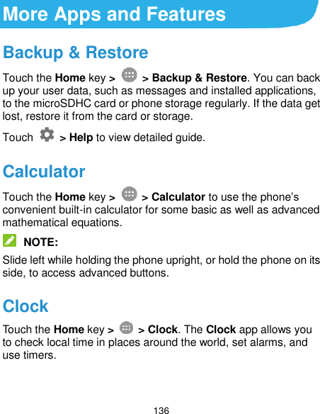  136 More Apps and Features Backup &amp; Restore Touch the Home key &gt;   &gt; Backup &amp; Restore. You can back up your user data, such as messages and installed applications, to the microSDHC card or phone storage regularly. If the data get lost, restore it from the card or storage. Touch    &gt; Help to view detailed guide. Calculator Touch the Home key &gt;   &gt; Calculator to use the phone’s convenient built-in calculator for some basic as well as advanced mathematical equations.  NOTE: Slide left while holding the phone upright, or hold the phone on its side, to access advanced buttons. Clock Touch the Home key &gt;    &gt; Clock. The Clock app allows you to check local time in places around the world, set alarms, and use timers. 