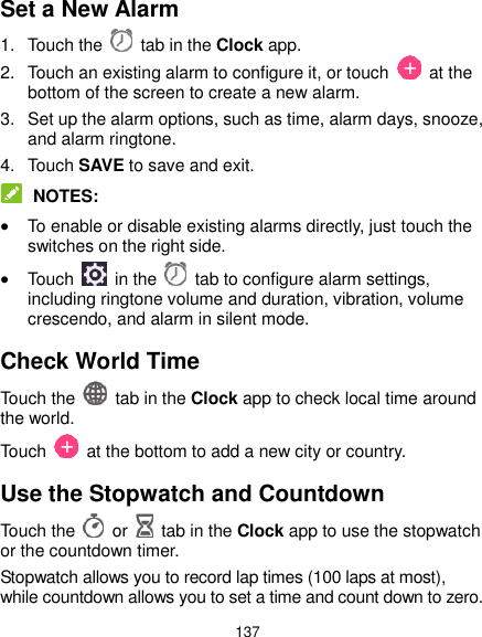  137 Set a New Alarm 1.  Touch the   tab in the Clock app. 2.  Touch an existing alarm to configure it, or touch    at the bottom of the screen to create a new alarm. 3.  Set up the alarm options, such as time, alarm days, snooze, and alarm ringtone. 4.  Touch SAVE to save and exit.  NOTES:  To enable or disable existing alarms directly, just touch the switches on the right side.  Touch    in the   tab to configure alarm settings, including ringtone volume and duration, vibration, volume crescendo, and alarm in silent mode. Check World Time Touch the   tab in the Clock app to check local time around the world. Touch    at the bottom to add a new city or country. Use the Stopwatch and Countdown Touch the   or    tab in the Clock app to use the stopwatch or the countdown timer. Stopwatch allows you to record lap times (100 laps at most), while countdown allows you to set a time and count down to zero. 