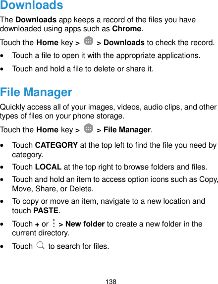  138 Downloads The Downloads app keeps a record of the files you have downloaded using apps such as Chrome. Touch the Home key &gt;    &gt; Downloads to check the record.  Touch a file to open it with the appropriate applications.  Touch and hold a file to delete or share it. File Manager Quickly access all of your images, videos, audio clips, and other types of files on your phone storage. Touch the Home key &gt;    &gt; File Manager.  Touch CATEGORY at the top left to find the file you need by category.  Touch LOCAL at the top right to browse folders and files.  Touch and hold an item to access option icons such as Copy, Move, Share, or Delete.  To copy or move an item, navigate to a new location and touch PASTE.  Touch + or    &gt; New folder to create a new folder in the current directory.  Touch    to search for files.  