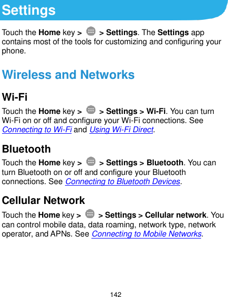  142 Settings Touch the Home key &gt;    &gt; Settings. The Settings app contains most of the tools for customizing and configuring your phone. Wireless and Networks Wi-Fi Touch the Home key &gt;    &gt; Settings &gt; Wi-Fi. You can turn Wi-Fi on or off and configure your Wi-Fi connections. See Connecting to Wi-Fi and Using Wi-Fi Direct. Bluetooth Touch the Home key &gt;    &gt; Settings &gt; Bluetooth. You can turn Bluetooth on or off and configure your Bluetooth connections. See Connecting to Bluetooth Devices. Cellular Network Touch the Home key &gt;    &gt; Settings &gt; Cellular network. You can control mobile data, data roaming, network type, network operator, and APNs. See Connecting to Mobile Networks.    