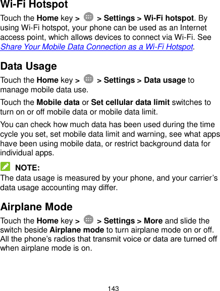  143 Wi-Fi Hotspot Touch the Home key &gt;    &gt; Settings &gt; Wi-Fi hotspot. By using Wi-Fi hotspot, your phone can be used as an Internet access point, which allows devices to connect via Wi-Fi. See Share Your Mobile Data Connection as a Wi-Fi Hotspot. Data Usage Touch the Home key &gt;    &gt; Settings &gt; Data usage to manage mobile data use. Touch the Mobile data or Set cellular data limit switches to turn on or off mobile data or mobile data limit. You can check how much data has been used during the time cycle you set, set mobile data limit and warning, see what apps have been using mobile data, or restrict background data for individual apps.  NOTE: The data usage is measured by your phone, and your carrier’s data usage accounting may differ. Airplane Mode Touch the Home key &gt;    &gt; Settings &gt; More and slide the switch beside Airplane mode to turn airplane mode on or off. All the phone’s radios that transmit voice or data are turned off when airplane mode is on. 