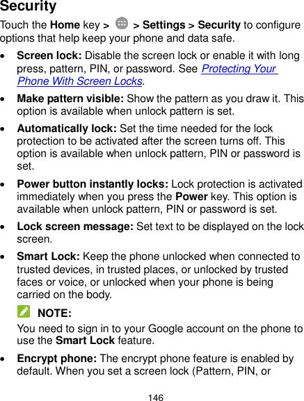  146 Security Touch the Home key &gt;    &gt; Settings &gt; Security to configure options that help keep your phone and data safe.  Screen lock: Disable the screen lock or enable it with long press, pattern, PIN, or password. See Protecting Your Phone With Screen Locks.  Make pattern visible: Show the pattern as you draw it. This option is available when unlock pattern is set.  Automatically lock: Set the time needed for the lock protection to be activated after the screen turns off. This option is available when unlock pattern, PIN or password is set.  Power button instantly locks: Lock protection is activated immediately when you press the Power key. This option is available when unlock pattern, PIN or password is set.  Lock screen message: Set text to be displayed on the lock screen.  Smart Lock: Keep the phone unlocked when connected to trusted devices, in trusted places, or unlocked by trusted faces or voice, or unlocked when your phone is being carried on the body.  NOTE: You need to sign in to your Google account on the phone to use the Smart Lock feature.  Encrypt phone: The encrypt phone feature is enabled by default. When you set a screen lock (Pattern, PIN, or 
