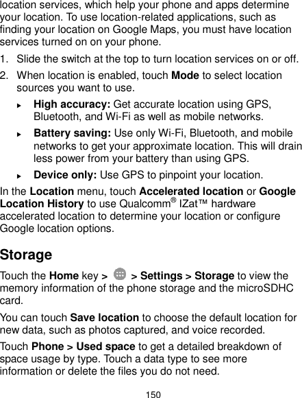  150 location services, which help your phone and apps determine your location. To use location-related applications, such as finding your location on Google Maps, you must have location services turned on on your phone. 1.  Slide the switch at the top to turn location services on or off. 2.  When location is enabled, touch Mode to select location sources you want to use.  High accuracy: Get accurate location using GPS, Bluetooth, and Wi-Fi as well as mobile networks.  Battery saving: Use only Wi-Fi, Bluetooth, and mobile networks to get your approximate location. This will drain less power from your battery than using GPS.  Device only: Use GPS to pinpoint your location. In the Location menu, touch Accelerated location or Google Location History to use Qualcomm® IZat™ hardware accelerated location to determine your location or configure Google location options. Storage Touch the Home key &gt;    &gt; Settings &gt; Storage to view the memory information of the phone storage and the microSDHC card. You can touch Save location to choose the default location for new data, such as photos captured, and voice recorded. Touch Phone &gt; Used space to get a detailed breakdown of space usage by type. Touch a data type to see more information or delete the files you do not need. 