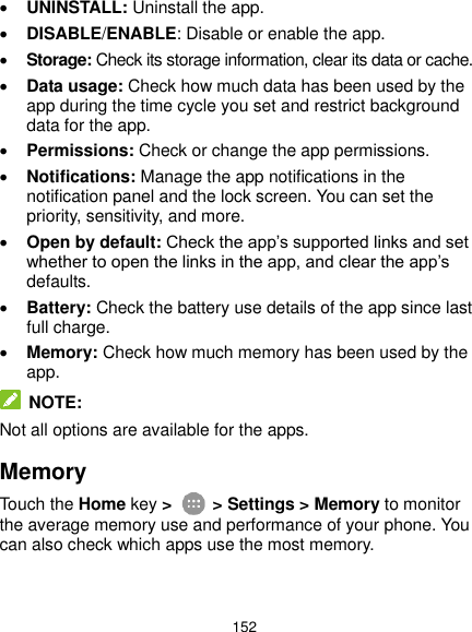  152  UNINSTALL: Uninstall the app.  DISABLE/ENABLE: Disable or enable the app.  Storage: Check its storage information, clear its data or cache.  Data usage: Check how much data has been used by the app during the time cycle you set and restrict background data for the app.  Permissions: Check or change the app permissions.  Notifications: Manage the app notifications in the notification panel and the lock screen. You can set the priority, sensitivity, and more.  Open by default: Check the app’s supported links and set whether to open the links in the app, and clear the app’s defaults.  Battery: Check the battery use details of the app since last full charge.  Memory: Check how much memory has been used by the app.  NOTE: Not all options are available for the apps. Memory Touch the Home key &gt;   &gt; Settings &gt; Memory to monitor the average memory use and performance of your phone. You can also check which apps use the most memory. 