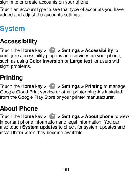  154 sign in to or create accounts on your phone. Touch an account type to see that type of accounts you have added and adjust the accounts settings. System Accessibility Touch the Home key &gt;    &gt; Settings &gt; Accessibility to configure accessibility plug-ins and services on your phone, such as using Color inversion or Large text for users with sight problems. Printing Touch the Home key &gt;    &gt; Settings &gt; Printing to manage Google Cloud Print service or other printer plug-ins installed from the Google Play Store or your printer manufacturer. About Phone Touch the Home key &gt;    &gt; Settings &gt; About phone to view important phone information and legal information. You can also touch System updates to check for system updates and install them when they become available. 