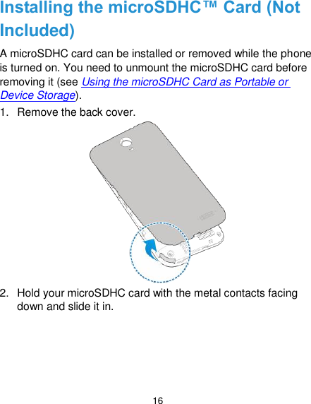  16 Installing the microSDHC™ Card (Not Included) A microSDHC card can be installed or removed while the phone is turned on. You need to unmount the microSDHC card before removing it (see Using the microSDHC Card as Portable or Device Storage). 1.  Remove the back cover.  2.  Hold your microSDHC card with the metal contacts facing down and slide it in. 