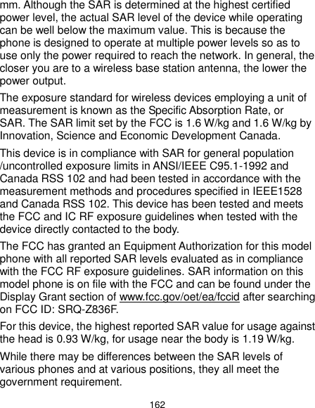 162 mm. Although the SAR is determined at the highest certified power level, the actual SAR level of the device while operating can be well below the maximum value. This is because the phone is designed to operate at multiple power levels so as to use only the power required to reach the network. In general, the closer you are to a wireless base station antenna, the lower the power output. The exposure standard for wireless devices employing a unit of measurement is known as the Specific Absorption Rate, or SAR. The SAR limit set by the FCC is 1.6 W/kg and 1.6 W/kg by Innovation, Science and Economic Development Canada.    This device is in compliance with SAR for general population /uncontrolled exposure limits in ANSI/IEEE C95.1-1992 and Canada RSS 102 and had been tested in accordance with the measurement methods and procedures specified in IEEE1528 and Canada RSS 102. This device has been tested and meets the FCC and IC RF exposure guidelines when tested with the device directly contacted to the body.   The FCC has granted an Equipment Authorization for this model phone with all reported SAR levels evaluated as in compliance with the FCC RF exposure guidelines. SAR information on this model phone is on file with the FCC and can be found under the Display Grant section of www.fcc.gov/oet/ea/fccid after searching on FCC ID: SRQ-Z836F. For this device, the highest reported SAR value for usage against the head is 0.93 W/kg, for usage near the body is 1.19 W/kg. While there may be differences between the SAR levels of various phones and at various positions, they all meet the government requirement. 