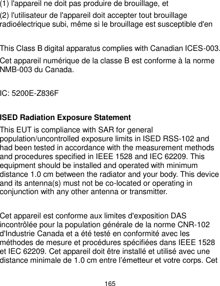 165 (1) l&apos;appareil ne doit pas produire de brouillage, et   (2) l&apos;utilisateur de l&apos;appareil doit accepter tout brouillage radioélectrique subi, même si le brouillage est susceptible d&apos;en  This Class B digital apparatus complies with Canadian ICES-003. Cet appareil numérique de la classe B est conforme à la norme NMB-003 du Canada.  IC: 5200E-Z836F  ISED Radiation Exposure Statement This EUT is compliance with SAR for general population/uncontrolled exposure limits in ISED RSS-102 and had been tested in accordance with the measurement methods and procedures specified in IEEE 1528 and IEC 62209. This equipment should be installed and operated with minimum distance 1.0 cm between the radiator and your body. This device and its antenna(s) must not be co-located or operating in conjunction with any other antenna or transmitter.  Cet appareil est conforme aux limites d&apos;exposition DAS incontrôlée pour la population générale de la norme CNR-102 d&apos;Industrie Canada et a été testé en conformité avec les méthodes de mesure et procédures spécifiées dans IEEE 1528 et IEC 62209. Cet appareil doit être installé et utilisé avec une distance minimale de 1.0 cm entre l’émetteur et votre corps. Cet 