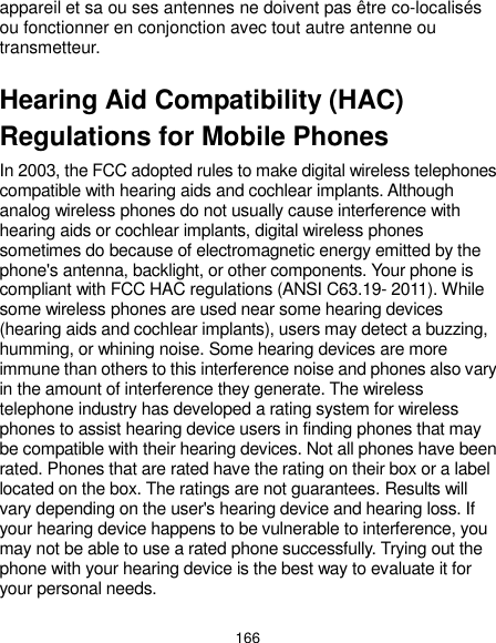  166 appareil et sa ou ses antennes ne doivent pas être co-localisés ou fonctionner en conjonction avec tout autre antenne ou transmetteur. Hearing Aid Compatibility (HAC) Regulations for Mobile Phones In 2003, the FCC adopted rules to make digital wireless telephones compatible with hearing aids and cochlear implants. Although analog wireless phones do not usually cause interference with hearing aids or cochlear implants, digital wireless phones sometimes do because of electromagnetic energy emitted by the phone&apos;s antenna, backlight, or other components. Your phone is compliant with FCC HAC regulations (ANSI C63.19- 2011). While some wireless phones are used near some hearing devices (hearing aids and cochlear implants), users may detect a buzzing, humming, or whining noise. Some hearing devices are more immune than others to this interference noise and phones also vary in the amount of interference they generate. The wireless telephone industry has developed a rating system for wireless phones to assist hearing device users in finding phones that may be compatible with their hearing devices. Not all phones have been rated. Phones that are rated have the rating on their box or a label located on the box. The ratings are not guarantees. Results will vary depending on the user&apos;s hearing device and hearing loss. If your hearing device happens to be vulnerable to interference, you may not be able to use a rated phone successfully. Trying out the phone with your hearing device is the best way to evaluate it for your personal needs. 