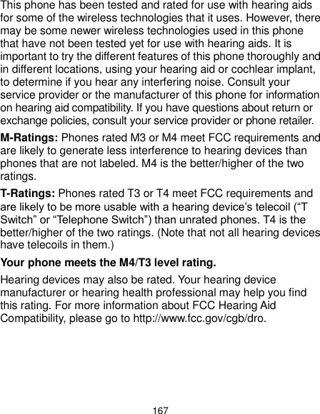  167 This phone has been tested and rated for use with hearing aids for some of the wireless technologies that it uses. However, there may be some newer wireless technologies used in this phone that have not been tested yet for use with hearing aids. It is important to try the different features of this phone thoroughly and in different locations, using your hearing aid or cochlear implant, to determine if you hear any interfering noise. Consult your service provider or the manufacturer of this phone for information on hearing aid compatibility. If you have questions about return or exchange policies, consult your service provider or phone retailer. M-Ratings: Phones rated M3 or M4 meet FCC requirements and are likely to generate less interference to hearing devices than phones that are not labeled. M4 is the better/higher of the two ratings.   T-Ratings: Phones rated T3 or T4 meet FCC requirements and are likely to be more usable with a hearing device’s telecoil (“T Switch” or “Telephone Switch”) than unrated phones. T4 is the better/higher of the two ratings. (Note that not all hearing devices have telecoils in them.)   Your phone meets the M4/T3 level rating. Hearing devices may also be rated. Your hearing device manufacturer or hearing health professional may help you find this rating. For more information about FCC Hearing Aid Compatibility, please go to http://www.fcc.gov/cgb/dro. 
