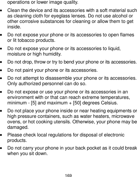  169 operations or lower image quality.  Clean the device and its accessories with a soft material such as cleaning cloth for eyeglass lenses. Do not use alcohol or other corrosive substances for cleaning or allow them to get inside.  Do not expose your phone or its accessories to open flames or lit tobacco products.  Do not expose your phone or its accessories to liquid, moisture or high humidity.  Do not drop, throw or try to bend your phone or its accessories.  Do not paint your phone or its accessories.  Do not attempt to disassemble your phone or its accessories. Only authorized personnel can do so.  Do not expose or use your phone or its accessories in an environment with or that can reach extreme temperatures, minimum - [5] and maximum + [50] degrees Celsius.  Do not place your phone inside or near heating equipments or high pressure containers, such as water heaters, microwave ovens, or hot cooking utensils. Otherwise, your phone may be damaged.  Please check local regulations for disposal of electronic products.  Do not carry your phone in your back pocket as it could break when you sit down. 