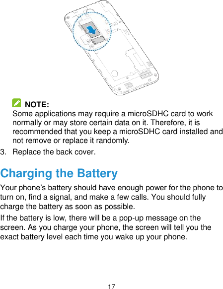  17   NOTE:   Some applications may require a microSDHC card to work normally or may store certain data on it. Therefore, it is recommended that you keep a microSDHC card installed and not remove or replace it randomly. 3.  Replace the back cover. Charging the Battery Your phone’s battery should have enough power for the phone to turn on, find a signal, and make a few calls. You should fully charge the battery as soon as possible. If the battery is low, there will be a pop-up message on the screen. As you charge your phone, the screen will tell you the exact battery level each time you wake up your phone.   