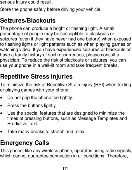  171 serious injury could result. Store the phone safely before driving your vehicle. Seizures/Blackouts The phone can produce a bright or flashing light. A small percentage of people may be susceptible to blackouts or seizures (even if they have never had one before) when exposed to flashing lights or light patterns such as when playing games or watching video. If you have experienced seizures or blackouts or have a family history of such occurrences, please consult a physician. To reduce the risk of blackouts or seizures, you can use your phone in a well-lit room and take frequent breaks. Repetitive Stress Injuries To minimize the risk of Repetitive Strain Injury (RSI) when texting or playing games with your phone:  Do not grip the phone too tightly.  Press the buttons lightly.  Use the special features that are designed to minimize the times of pressing buttons, such as Message Templates and Predictive Text.  Take many breaks to stretch and relax. Emergency Calls This phone, like any wireless phone, operates using radio signals, which cannot guarantee connection in all conditions. Therefore, 