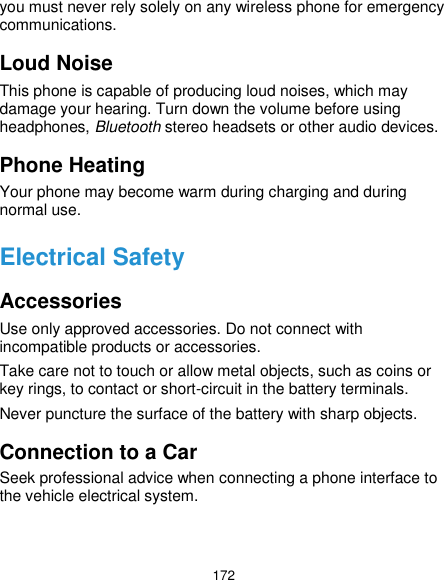  172 you must never rely solely on any wireless phone for emergency communications. Loud Noise This phone is capable of producing loud noises, which may damage your hearing. Turn down the volume before using headphones, Bluetooth stereo headsets or other audio devices. Phone Heating Your phone may become warm during charging and during normal use. Electrical Safety Accessories Use only approved accessories. Do not connect with incompatible products or accessories. Take care not to touch or allow metal objects, such as coins or key rings, to contact or short-circuit in the battery terminals. Never puncture the surface of the battery with sharp objects. Connection to a Car Seek professional advice when connecting a phone interface to the vehicle electrical system. 