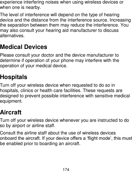  174 experience interfering noises when using wireless devices or when one is nearby. The level of interference will depend on the type of hearing device and the distance from the interference source. Increasing the separation between them may reduce the interference. You may also consult your hearing aid manufacturer to discuss alternatives. Medical Devices Please consult your doctor and the device manufacturer to determine if operation of your phone may interfere with the operation of your medical device. Hospitals Turn off your wireless device when requested to do so in hospitals, clinics or health care facilities. These requests are designed to prevent possible interference with sensitive medical equipment. Aircraft Turn off your wireless device whenever you are instructed to do so by airport or airline staff. Consult the airline staff about the use of wireless devices onboard the aircraft. If your device offers a ‘flight mode’, this must be enabled prior to boarding an aircraft. 