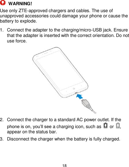  18  WARNING! Use only ZTE-approved chargers and cables. The use of unapproved accessories could damage your phone or cause the battery to explode. 1.  Connect the adapter to the charging/micro-USB jack. Ensure that the adapter is inserted with the correct orientation. Do not use force.  2.  Connect the charger to a standard AC power outlet. If the phone is on, you’ll see a charging icon, such as  or  , appear on the status bar. 3.  Disconnect the charger when the battery is fully charged.   