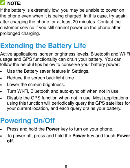  19  NOTE: If the battery is extremely low, you may be unable to power on the phone even when it is being charged. In this case, try again after charging the phone for at least 20 minutes. Contact the customer service if you still cannot power on the phone after prolonged charging. Extending the Battery Life Active applications, screen brightness levels, Bluetooth and Wi-Fi usage and GPS functionality can drain your battery. You can follow the helpful tips below to conserve your battery power:  Use the Battery saver feature in Settings.  Reduce the screen backlight time.  Lower the screen brightness.  Turn Wi-Fi, Bluetooth and auto-sync off when not in use.  Disable the GPS function when not in use. Most applications using this function will periodically query the GPS satellites for your current location, and each query drains your battery. Powering On/Off  Press and hold the Power key to turn on your phone.  To power off, press and hold the Power key and touch Power off. 