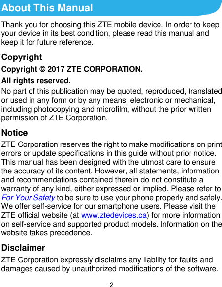  2 About This Manual Thank you for choosing this ZTE mobile device. In order to keep your device in its best condition, please read this manual and keep it for future reference. Copyright Copyright © 2017 ZTE CORPORATION. All rights reserved. No part of this publication may be quoted, reproduced, translated or used in any form or by any means, electronic or mechanical, including photocopying and microfilm, without the prior written permission of ZTE Corporation. Notice ZTE Corporation reserves the right to make modifications on print errors or update specifications in this guide without prior notice. This manual has been designed with the utmost care to ensure the accuracy of its content. However, all statements, information and recommendations contained therein do not constitute a warranty of any kind, either expressed or implied. Please refer to For Your Safety to be sure to use your phone properly and safely. We offer self-service for our smartphone users. Please visit the ZTE official website (at www.ztedevices.ca) for more information on self-service and supported product models. Information on the website takes precedence. Disclaimer ZTE Corporation expressly disclaims any liability for faults and damages caused by unauthorized modifications of the software. 