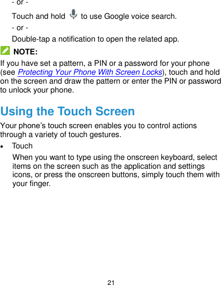  21 - or - Touch and hold    to use Google voice search. - or - Double-tap a notification to open the related app.   NOTE: If you have set a pattern, a PIN or a password for your phone (see Protecting Your Phone With Screen Locks), touch and hold on the screen and draw the pattern or enter the PIN or password to unlock your phone. Using the Touch Screen Your phone’s touch screen enables you to control actions through a variety of touch gestures.  Touch When you want to type using the onscreen keyboard, select items on the screen such as the application and settings icons, or press the onscreen buttons, simply touch them with your finger. 