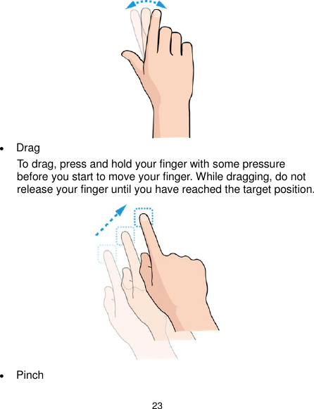  23   Drag To drag, press and hold your finger with some pressure before you start to move your finger. While dragging, do not release your finger until you have reached the target position.   Pinch 