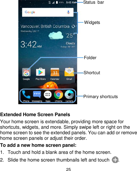  25                  Extended Home Screen Panels Your home screen is extendable, providing more space for shortcuts, widgets, and more. Simply swipe left or right on the home screen to see the extended panels. You can add or remove home screen panels or adjust their order. To add a new home screen panel: 1.  Touch and hold a blank area of the home screen. 2.  Slide the home screen thumbnails left and touch  . Primary shortcuts Status  bar Widgets Folder  Shortcut 