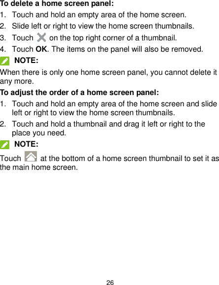  26 To delete a home screen panel: 1.  Touch and hold an empty area of the home screen. 2.  Slide left or right to view the home screen thumbnails. 3.  Touch    on the top right corner of a thumbnail. 4.  Touch OK. The items on the panel will also be removed.  NOTE: When there is only one home screen panel, you cannot delete it any more. To adjust the order of a home screen panel: 1.  Touch and hold an empty area of the home screen and slide left or right to view the home screen thumbnails. 2.  Touch and hold a thumbnail and drag it left or right to the place you need.  NOTE: Touch    at the bottom of a home screen thumbnail to set it as the main home screen.  