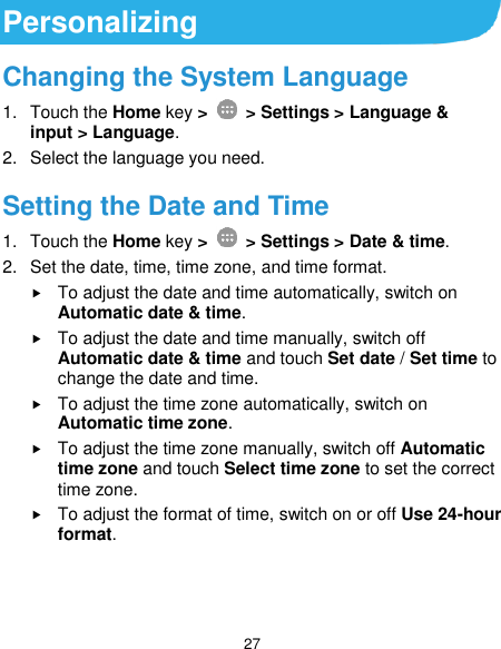  27 Personalizing Changing the System Language 1.  Touch the Home key &gt;   &gt; Settings &gt; Language &amp; input &gt; Language. 2.  Select the language you need. Setting the Date and Time 1.  Touch the Home key &gt;    &gt; Settings &gt; Date &amp; time. 2.  Set the date, time, time zone, and time format.  To adjust the date and time automatically, switch on Automatic date &amp; time.  To adjust the date and time manually, switch off Automatic date &amp; time and touch Set date / Set time to change the date and time.  To adjust the time zone automatically, switch on Automatic time zone.  To adjust the time zone manually, switch off Automatic time zone and touch Select time zone to set the correct time zone.  To adjust the format of time, switch on or off Use 24-hour format. 