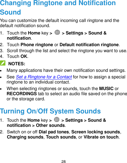  28 Changing Ringtone and Notification Sound You can customize the default incoming call ringtone and the default notification sound. 1.  Touch the Home key &gt;   &gt; Settings &gt; Sound &amp; notification. 2.  Touch Phone ringtone or Default notification ringtone. 3.  Scroll through the list and select the ringtone you want to use. 4.  Touch OK.  NOTES:  Many applications have their own notification sound settings.  See Set a Ringtone for a Contact for how to assign a special ringtone to an individual contact.  When selecting ringtones or sounds, touch the MUSIC or RECORDINGS tab to select an audio file saved on the phone or the storage card. Turning On/Off System Sounds 1.  Touch the Home key &gt;   &gt; Settings &gt; Sound &amp; notification &gt; Other sounds. 2.  Switch on or off Dial pad tones, Screen locking sounds, Charging sounds, Touch sounds, or Vibrate on touch. 