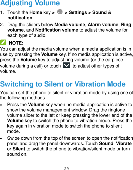  29 Adjusting Volume 1.  Touch the Home key &gt;   &gt; Settings &gt; Sound &amp; notification. 2.  Drag the sliders below Media volume, Alarm volume, Ring volume, and Notification volume to adjust the volume for each type of audio.  NOTE: You can adjust the media volume when a media application is in use by pressing the Volume key. If no media application is active, press the Volume key to adjust ring volume (or the earpiece volume during a call) or touch    to adjust other types of volume. Switching to Silent or Vibration Mode You can set the phone to silent or vibration mode by using one of the following methods.  Press the Volume key when no media application is active to show the volume management window. Drag the ringtone volume slider to the left or keep pressing the lower end of the Volume key to switch the phone to vibration mode. Press the key again in vibration mode to switch the phone to silent mode.  Swipe down from the top of the screen to open the notification panel and drag the panel downwards. Touch Sound, Vibrate or Silent to switch the phone to vibration/silent mode or turn sound on. 